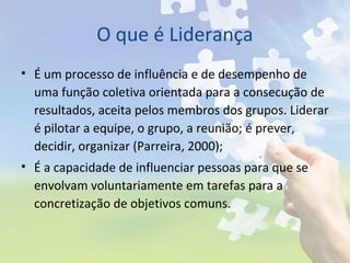 O que é Liderança
• É um processo de influência e de desempenho de
uma função coletiva orientada para a consecução de
resultados, aceita pelos membros dos grupos. Liderar
é pilotar a equipe, o grupo, a reunião; é prever,
decidir, organizar (Parreira, 2000);
• É a capacidade de influenciar pessoas para que se
envolvam voluntariamente em tarefas para a
concretização de objetivos comuns.
 