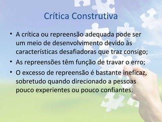 Crítica Construtiva
• A crítica ou repreensão adequada pode ser
um meio de desenvolvimento devido às
características desafiadoras que traz consigo;
• As repreensões têm função de travar o erro;
• O excesso de repreensão é bastante ineficaz,
sobretudo quando direcionado a pessoas
pouco experientes ou pouco confiantes.
 