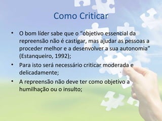 Como Criticar
• O bom líder sabe que o “objetivo essencial da
repreensão não é castigar, mas ajudar as pessoas a
proceder melhor e a desenvolver a sua autonomia”
(Estanqueiro, 1992);
• Para isto será necessário criticar moderada e
delicadamente;
• A repreensão não deve ter como objetivo a
humilhação ou o insulto;
 