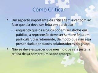 Como Criticar
• Um aspecto importante da crítica tem a ver com ao
fato que ela deve ser feita em particular:
– enquanto que os elogios podem ser dados em
público, a repreensão deve ser sempre feita em
particular, discretamente, de modo que não seja
presenciada por outros colaboradores do grupo.
• Não se deve esquecer que mesmo que seja justa, a
crítica deixa sempre um sabor amargo.
 