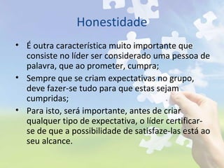 Honestidade
• É outra característica muito importante que
consiste no líder ser considerado uma pessoa de
palavra, que ao prometer, cumpra;
• Sempre que se criam expectativas no grupo,
deve fazer-se tudo para que estas sejam
cumpridas;
• Para isto, será importante, antes de criar
qualquer tipo de expectativa, o líder certificar-
se de que a possibilidade de satisfaze-las está ao
seu alcance.
 
