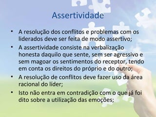 Assertividade
• A resolução dos conflitos e problemas com os
liderados deve ser feita de modo assertivo;
• A assertividade consiste na verbalização
honesta daquilo que sente, sem ser agressivo e
sem magoar os sentimentos do receptor, tendo
em conta os direitos do próprio e do outro;
• A resolução de conflitos deve fazer uso da área
racional do líder;
• Isto não entra em contradição com o que já foi
dito sobre a utilização das emoções;
 