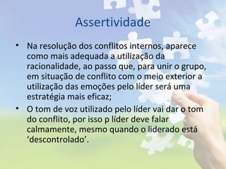 Assertividade
• Na resolução dos conflitos internos, aparece
como mais adequada a utilização da
racionalidade, ao passo que, para unir o grupo,
em situação de conflito com o meio exterior a
utilização das emoções pelo líder será uma
estratégia mais eficaz;
• O tom de voz utilizado pelo líder vai dar o tom
do conflito, por isso p líder deve falar
calmamente, mesmo quando o liderado está
‘descontrolado’.
 