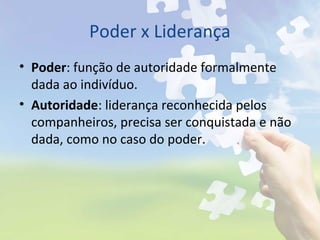 Poder x Liderança
• Poder: função de autoridade formalmente
dada ao indivíduo.
• Autoridade: liderança reconhecida pelos
companheiros, precisa ser conquistada e não
dada, como no caso do poder.
 