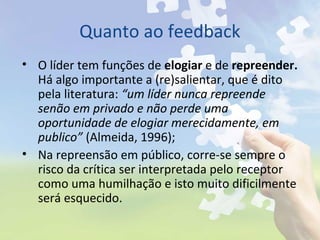Quanto ao feedback
• O líder tem funções de elogiar e de repreender.
Há algo importante a (re)salientar, que é dito
pela literatura: “um líder nunca repreende
senão em privado e não perde uma
oportunidade de elogiar merecidamente, em
publico” (Almeida, 1996);
• Na repreensão em público, corre-se sempre o
risco da crítica ser interpretada pelo receptor
como uma humilhação e isto muito dificilmente
será esquecido.
 