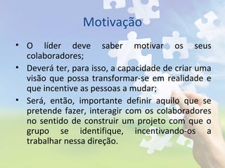 Motivação
• O líder deve saber motivar os seus
colaboradores;
• Deverá ter, para isso, a capacidade de criar uma
visão que possa transformar-se em realidade e
que incentive as pessoas a mudar;
• Será, então, importante definir aquilo que se
pretende fazer, interagir com os colaboradores
no sentido de construir um projeto com que o
grupo se identifique, incentivando-os a
trabalhar nessa direção.
 