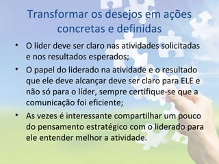 Transformar os desejos em ações
concretas e definidas
• O líder deve ser claro nas atividades solicitadas
e nos resultados esperados;
• O papel do liderado na atividade e o resultado
que ele deve alcançar deve ser claro para ELE e
não só para o líder, sempre certifique-se que a
comunicação foi eficiente;
• As vezes é interessante compartilhar um pouco
do pensamento estratégico com o liderado para
ele entender melhor a atividade.
 