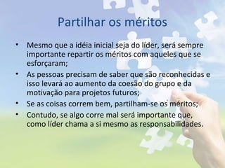 Partilhar os méritos
• Mesmo que a idéia inicial seja do líder, será sempre
importante repartir os méritos com aqueles que se
esforçaram;
• As pessoas precisam de saber que são reconhecidas e
isso levará ao aumento da coesão do grupo e da
motivação para projetos futuros;
• Se as coisas correm bem, partilham-se os méritos;
• Contudo, se algo corre mal será importante que,
como líder chama a si mesmo as responsabilidades.
 