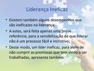 Liderança Ineficaz
• Existem também alguns desempenhos que
são ineficazes na liderança;
• A estes, será feita apenas uma breve
referência, para a sensibilização de que liderar
não é um processo fácil e instintivo;
• Deste modo, um líder ineficaz, para além de
não cumprir as premissas que tem vindo a ser
trabalhadas, apresenta também:
 