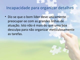 Incapacidade para organizar detalhes
• Diz-se que o bom líder deve unicamente
preocupar-se com as grandes linhas de
atuação. Isto não é mais do que uma boa
desculpa para não organizar meticulosamente
as tarefas.
 