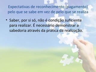 Expectativas de reconhecimento (pagamento)
pelo que se sabe em vez de pelo que se realiza
• Saber, por si só, não é condição suficiente
para realizar. É necessário demonstrar a
sabedoria através da prática da realização.
 