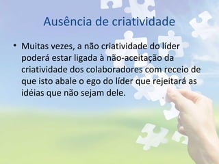 Ausência de criatividade
• Muitas vezes, a não criatividade do líder
poderá estar ligada à não-aceitação da
criatividade dos colaboradores com receio de
que isto abale o ego do líder que rejeitará as
idéias que não sejam dele.
 