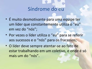 Síndrome do eu
• É muito desmotivante para uma equipe ter
um líder que constantemente utiliza o “eu”
em vez do “nós”;
• Por vezes o líder utiliza o “eu” para se referir
aos sucessos e o “nós” para os fracassos;
• O líder deve sempre atentar-se ao fato de
estar trabalhando em um coletivo, e onde é só
mais um do “nós”.
 