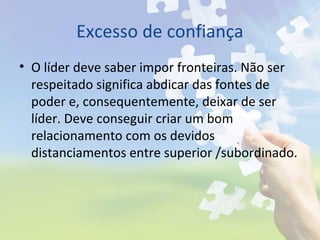 Excesso de confiança
• O líder deve saber impor fronteiras. Não ser
respeitado significa abdicar das fontes de
poder e, consequentemente, deixar de ser
líder. Deve conseguir criar um bom
relacionamento com os devidos
distanciamentos entre superior /subordinado.
 
