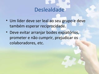 Deslealdade
• Um líder deve ser leal ao seu grupo e deve
também esperar reciprocidade.
• Deve evitar arranjar bodes expiatórios,
prometer e não cumprir, prejudicar os
colaboradores, etc.
 