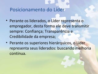 Posicionamento do Líder
• Perante os liderados, o Líder representa o
empregador, desta forma ele deve transmitir
sempre: Confiança; Transparência e
Credibilidade da empresa;
• Perante os superiores hierárquicos, o Líder
representa seus liderados: buscando melhoria
contínua.
 