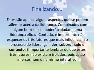 Finalizando...
Estes são apenas alguns aspectos que se podem
salientar acerca da liderança. Combinados com
algum bom senso, poderão ajudar a uma
liderança eficaz. Contudo, é importante não
esquecer os três fatores que mais influenciam o
processo de liderança: líder, subordinado e
contexto. É importante lembrar de que estes
três fatores não existem isolados, pois estão
imersos num dinamismo interativo.
 