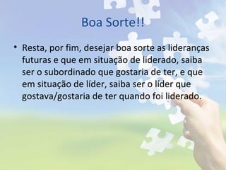 Boa Sorte!!
• Resta, por fim, desejar boa sorte as lideranças
futuras e que em situação de liderado, saiba
ser o subordinado que gostaria de ter, e que
em situação de líder, saiba ser o líder que
gostava/gostaria de ter quando foi liderado.
 
