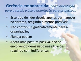 Gerência empobrecida: baixa orientação
para a tarefa e baixa orientação para as pessoas
• Esse tipo de líder deseja apenas permanecer
no sistema, reagindo o menos possível;
• Não contribui significativamente para a
organização;
• Planeja pouco;
• Adota uma postura passiva, não se
envolvendo demasiado nas situações,
reagindo com indiferença;
 