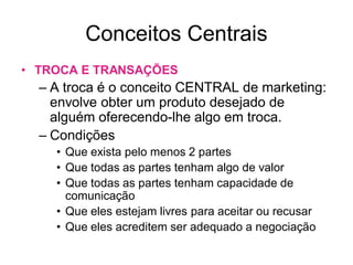 Conceitos Centrais
• TROCA E TRANSAÇÕES
  – A troca é o conceito CENTRAL de marketing:
    envolve obter um produto deseja...
