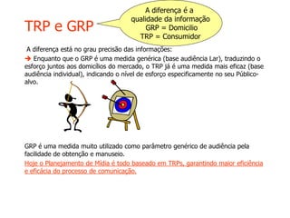 TRP e GRP
A diferença está no grau precisão das informações:
 Enquanto que o GRP é uma medida genérica (base audiência Lar), traduzindo o
esforço juntos aos domicílios do mercado, o TRP já é uma medida mais eficaz (base
audiência individual), indicando o nível de esforço especificamente no seu Público-
alvo.
GRP é uma medida muito utilizado como parâmetro genérico de audiência pela
facilidade de obtenção e manuseio.
Hoje o Planejamento de Mídia é todo baseado em TRPs, garantindo maior eficiência
e eficácia do processo de comunicação.
A diferença é a
qualidade da informação
GRP = Domicilio
TRP = Consumidor
 