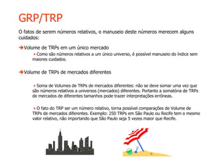 GRP/TRP
O fatos de serem números relativos, o manuseio deste números merecem alguns
cuidados:
Volume de TRPs em um único mercado
Como são números relativos a um único universo, é possível manuseio do índice sem
maiores cuidados.
Volume de TRPs de mercados diferentes
Soma de Volumes de TRPs de mercados diferentes: não se deve somar uma vez que
são números relativos a universos (mercados) diferentes. Portanto a somatória de TRPs
de mercados de diferentes tamanhos pode trazer interpretações errôneas.
O fato do TRP ser um número relativo, torna possível comparações de Volume de
TRPs de mercados diferentes. Exemplo: 250 TRPs em São Paulo ou Recife tem o mesmo
valor relativo, não importando que São Paulo seja 5 vezes maior que Recife.
 
