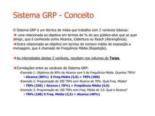 Sistema GRP - Conceito
O Sistema GRP é um técnica de mídia que trabalha com 2 variáveis básicas:
 uma relacionada ao objetivo em termos do % do seu público-alvo que se quer
atingir, que é conhecido como Alcance, Cobertura ou Reach (Abrangência).
Outra relacionada ao objetivo em termos do número médio de exposição a
mensagem, que é chamado de Freqüência Média (Repetição).
As intensidades destas 2 variáveis, resultam nos volumes de Tarps.
Correlações entre as variáveis do Sistema GRP:
•Exemplo 1: Objetivos de 80% de Alcance com 5 de Frequência Média. Quantos TRPs?
Alcance (80%) X Freq.Média (5,0) = TRPs (400)
•Exemplo 2: Programação de 300 TRPs com Alcance de 70%. Qual Freq. Média?
TRPs (350) / Alcance ( 70%) = Freqüência Média (5,0)
•Exemplo 3: Programação de 100 TRPs com Freq. Média de 3.0. Qual o Alcance?
TRPs (100) X Freq. Média (2,5) = Alcance (40%)
 