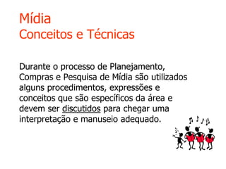 Mídia
Conceitos e Técnicas
Durante o processo de Planejamento,
Compras e Pesquisa de Mídia são utilizados
alguns procedimentos, expressões e
conceitos que são específicos da área e
devem ser discutidos para chegar uma
interpretação e manuseio adequado.
 
