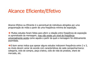 Alcance Eficiente/Efetivo
Alcance Efetivo ou Eficiente é o percentual de indivíduos atingidos por uma
programação de mídia a partir de uma freqüência mínima de exposição.
 Muitos estudos foram feitos para aferir a relação entre freqüência de exposição
vs aprendizado da mensagem, mas não existe um nível de freqüência
universalmente aceita como aquela a partir da qual a mensagem foi efetivamente
assimilada.
O bom senso indica que apesar alguns estudos indicarem frequência entre 2 e 3,
os níveis devem variar de acordo com características de cada campanha/marca:
categoria, ciclo de compra, peça criativa, ciclo de vida do produto, share de
mercado, etc.
 