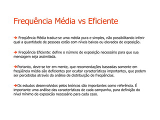Frequência Média vs Eficiente
 Freqüência Média traduz-se uma média pura e simples, não possibilitando inferir
qual a quantidade de pessoas estão com níveis baixos ou elevados de exposição.
 Freqüência Eficiente: define o número de exposição necessário para que sua
mensagem seja assimilada.
Portanto, deve-se ter em mente, que recomendações baseadas somente em
freqüência média são deficientes por ocultar características importantes, que podem
ser percebidas através da análise de distribuição de freqüências.
Os estudos desenvolvidos pelos teóricos são importantes como referência. É
importante uma análise das características de cada campanha, para definição do
nível mínimo de exposicão necessário para cada caso.
 