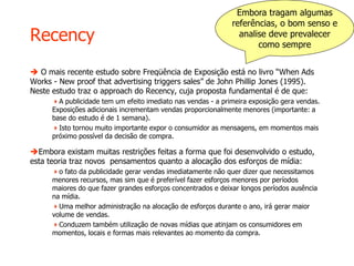 Recency
 O mais recente estudo sobre Freqüência de Exposição está no livro “When Ads
Works - New proof that advertising triggers sales” de John Phillip Jones (1995).
Neste estudo traz o approach do Recency, cuja proposta fundamental é de que:
A publicidade tem um efeito imediato nas vendas - a primeira exposição gera vendas.
Exposições adicionais incrementam vendas proporcionalmente menores (importante: a
base do estudo é de 1 semana).
Isto tornou muito importante expor o consumidor as mensagens, em momentos mais
próximo possível da decisão de compra.
Embora existam muitas restrições feitas a forma que foi desenvolvido o estudo,
esta teoria traz novos pensamentos quanto a alocação dos esforços de mídia:
o fato da publicidade gerar vendas imediatamente não quer dizer que necessitamos
menores recursos, mas sim que é preferível fazer esforços menores por períodos
maiores do que fazer grandes esforços concentrados e deixar longos períodos ausência
na mídia.
Uma melhor administração na alocação de esforços durante o ano, irá gerar maior
volume de vendas.
Conduzem também utilização de novas mídias que atinjam os consumidores em
momentos, locais e formas mais relevantes ao momento da compra.
Embora tragam algumas
referências, o bom senso e
analise deve prevalecer
como sempre
 