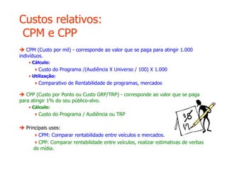 Custos relativos:
CPM e CPP
 CPM (Custo por mil) - corresponde ao valor que se paga para atingir 1.000
indivíduos.
• Cálculo:
Custo do Programa /(Audiência X Universo / 100) X 1.000
• Utilização:
Comparativo de Rentabilidade de programas, mercados
 CPP (Custo por Ponto ou Custo GRP/TRP) - corresponde ao valor que se paga
para atingir 1% do seu público-alvo.
• Cálculo:
Custo do Programa / Audiência ou TRP
 Principais usos:
CPM: Comparar rentabilidade entre veículos e mercados.
CPP: Comparar rentabilidade entre veículos, realizar estimativas de verbas
de mídia.
 