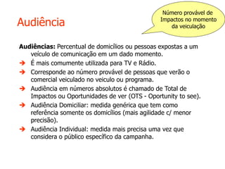 Audiência
Audiências: Percentual de domicílios ou pessoas expostas a um
veículo de comunicação em um dado momento.
 É mais comumente utilizada para TV e Rádio.
 Corresponde ao número provável de pessoas que verão o
comercial veiculado no veiculo ou programa.
 Audiência em números absolutos é chamado de Total de
Impactos ou Oportunidades de ver (OTS - Oportunity to see).
 Audiência Domiciliar: medida genérica que tem como
referência somente os domicílios (mais agilidade c/ menor
precisão).
 Audiência Individual: medida mais precisa uma vez que
considera o público específico da campanha.
Número provável de
Impactos no momento
da veiculação
 