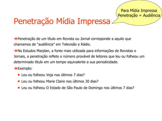 Penetração Mídia Impressa
Penetração de um título em Revista ou Jornal corresponde a aquilo que
chamamos de “audiência” em Televisão e Rádio.
No Estudos Marplan, a fonte mais utilizada para informações de Revistas e
Jornais, a penetração reflete o número provável de leitores que leu ou folheou um
determinado título em um tempo equivalente a sua periodicidade.
Exemplo:
 Leu ou folheou Veja nos últimos 7 dias?
 Leu ou folheou Marie Claire nos últimos 30 dias?
 Leu ou folheou O Estado de São Paulo de Domingo nos últimos 7 dias?
Para Mídia Impressa
Penetração = Audiência
 