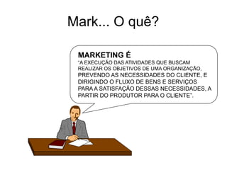 MARKETING É
“A EXECUÇÃO DAS ATIVIDADES QUE BUSCAM
REALIZAR OS OBJETIVOS DE UMA ORGANIZAÇÃO,
PREVENDO AS NECESSIDADES DO CLIENTE, E
DIRIGINDO O FLUXO DE BENS E SERVIÇOS
PARA A SATISFAÇÃO DESSAS NECESSIDADES, A
PARTIR DO PRODUTOR PARA O CLIENTE”.
Mark... O quê?
 