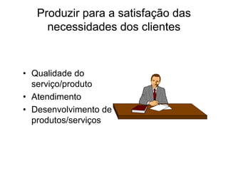 Produzir para a satisfação das
necessidades dos clientes
• Qualidade do
serviço/produto
• Atendimento
• Desenvolvimento de
produtos/serviços
 