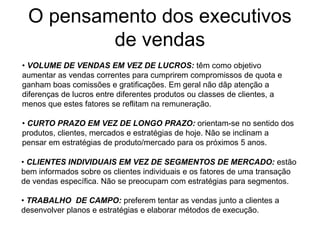 O pensamento dos executivos
de vendas
• VOLUME DE VENDAS EM VEZ DE LUCROS: têm como objetivo
aumentar as vendas correntes para cumprirem compromissos de quota e
ganham boas comissões e gratificações. Em geral não dãp atenção a
diferenças de lucros entre diferentes produtos ou classes de clientes, a
menos que estes fatores se reflitam na remuneração.
• CURTO PRAZO EM VEZ DE LONGO PRAZO: orientam-se no sentido dos
produtos, clientes, mercados e estratégias de hoje. Não se inclinam a
pensar em estratégias de produto/mercado para os próximos 5 anos.
• CLIENTES INDIVIDUAIS EM VEZ DE SEGMENTOS DE MERCADO: estão
bem informados sobre os clientes individuais e os fatores de uma transação
de vendas específica. Não se preocupam com estratégias para segmentos.
• TRABALHO DE CAMPO: preferem tentar as vendas junto a clientes a
desenvolver planos e estratégias e elaborar métodos de execução.
 