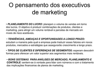 O pensamento dos executivos
de marketing
• PLANEJAMENTO DO LUCRO: planejam o volume de vendas em torno
dos lucros. O objetivo é produzir combinações de produtos, clientes e
marketing, para atingir um volume rentável e parcelas de mercado em
níveis de risco aceitáveis.
• TENDÊNCIAS, AMEAÇAS E OPORTUNIDADES A LONGO PRAZO:
estudam a maneira pela qual a empresa pode traduzir esses fatores em novos
produtos, mercados e estratégias que assegurarão crescimento a longo prazo.
• TIPOS DE CLIENTES E DIFERENÇAS DE SEGMENTOS: esperam descobrir
formas para oferecer um valor superior aos segmentos mais rentáveis.
• BONS SISTEMAS PARA ANÁLISES DE MERCADO, PLANEJAMENTO E
CONTROLE: sentem-se à vontade para lidar com números e com o tratamento
das implicações financeiras de planos de marketing.
 