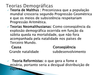 Teorias DemográficasTeoria de Malthus : Preconizava que a população mundial cresceria segundo Progressão Geométrica e que os meios de subsistência respeitariam Progressão Aritmética.