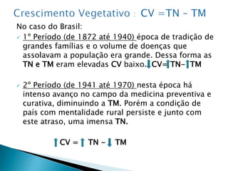 Crescimento Vegetativo :  CV =TN – TM No caso do Brasil:1º Período (de 1872 até 1940) época de tradição de grandes famílias e o volume de doenças que assolavam a população era grande. Dessa forma as TN e TM eram elevadas CV baixo.  CV= TN-  TM