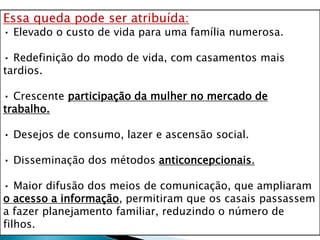 Essa queda pode ser atribuída:
• Elevado o custo de vida para uma família numerosa.
• Redefinição do modo de vida, com casamentos mais
tardios.
• Crescente participação da mulher no mercado de
trabalho.
• Desejos de consumo, lazer e ascensão social.
• Disseminação dos métodos anticoncepcionais.
• Maior difusão dos meios de comunicação, que ampliaram
o acesso a informação, permitiram que os casais passassem
a fazer planejamento familiar, reduzindo o número de
filhos.
 