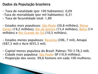 Dados da População brasileira
- Taxa de natalidade (por 100 habitantes): 0,09
-Taxa de mortalidade (por mil habitantes): 6,31
- Taxa de fecundidade total: 1,89
- Estados mais populosos: São Paulo (39,8 milhões), Minas
Gerais (19,2 milhões), Rio de Janeiro (15,4 milhões), Bahia (14
milhões) e Rio Grande do Sul (10,5 milhões).
- Estados menos populosos: Roraima (396, 7 mil), Amapá
(587,3 mil) e Acre (655,3 mil).
- Capital menos populosa do Brasil: Palmas-TO (178,3 mil).
- Cidade mais populosa: São Paulo-SP (10,9 milhões).
- Proporção dos sexos: 99,6 homens em cada 100 mulheres.
 