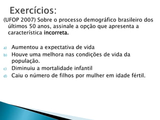 (UFOP 2007) Sobre o processo demográfico brasileiro dos
últimos 50 anos, assinale a opção que apresenta a
característica incorreta.
a) Aumentou a expectativa de vida
b) Houve uma melhora nas condições de vida da
população.
c) Diminuiu a mortalidade infantil
d) Caiu o número de filhos por mulher em idade fértil.
 