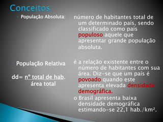◦ População Absoluta:
População Relativa
dd= nº total de hab.
área total
número de habitantes total de
um determinado país, sendo
classificado como país
populoso aquele que
apresentar grande população
absoluta.
é a relação existente entre o
número de habitantes com sua
área. Diz-se que um país é
povoado quando este
apresenta elevada densidade
demográfica.
o Brasil apresenta baixa
densidade demográfica
estimando-se 22,1 hab./km².
 