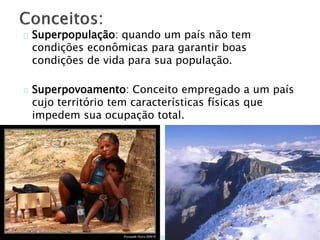 Superpopulação: quando um país não tem
condições econômicas para garantir boas
condições de vida para sua população.
Superpovoamento: Conceito empregado a um país
cujo território tem características físicas que
impedem sua ocupação total.
 