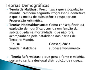  Teoria de Malthus : Preconizava que a população
mundial cresceria segundo Progressão Geométrica
e que os meios de subsistência respeitariam
Progressão Aritmética.
 Teorias Neomalthusianas: Como conseqüência da
explosão demográfica ocorrida em função da
súbita queda na mortalidade, que não fora
acompanhada pela natalidade nos países de
Terceiro Mundo.
Causa Conseqüência
Grande natalidade subdesenvolvimento
 Teoria Reformistas: o que gera a fome e miséria,
portanto seria a desigual distribuição de riqueza.
 