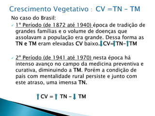 No caso do Brasil:
 1º Período (de 1872 até 1940) época de tradição de
grandes famílias e o volume de doenças que
assolavam a população era grande. Dessa forma as
TN e TM eram elevadas CV baixo. CV= TN- TM
 2º Período (de 1941 até 1970) nesta época há
intenso avanço no campo da medicina preventiva e
curativa, diminuindo a TM. Porém a condição de
país com mentalidade rural persiste e junto com
este atraso, uma imensa TN.
CV = TN - TM
 