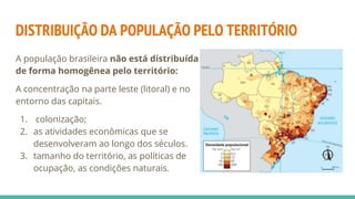DISTRIBUIÇÃO DA POPULAÇÃO PELO TERRITÓRIO
A população brasileira não está distribuída
de forma homogênea pelo território:
A concentração na parte leste (litoral) e no
entorno das capitais.
1. colonização;
2. as atividades econômicas que se
desenvolveram ao longo dos séculos.
3. tamanho do território, as políticas de
ocupação, as condições naturais.
 