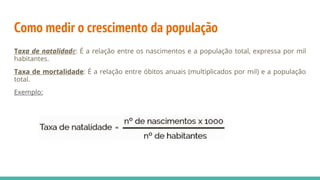 Como medir o crescimento da população
Taxa de natalidade: É a relação entre os nascimentos e a população total, expressa por mil
habitantes.
Taxa de mortalidade: É a relação entre óbitos anuais (multiplicados por mil) e a população
total.
Exemplo:
 