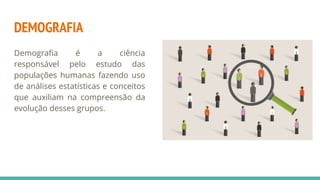 DEMOGRAFIA
Demografia é a ciência
responsável pelo estudo das
populações humanas fazendo uso
de análises estatísticas e conceitos
que auxiliam na compreensão da
evolução desses grupos.
 